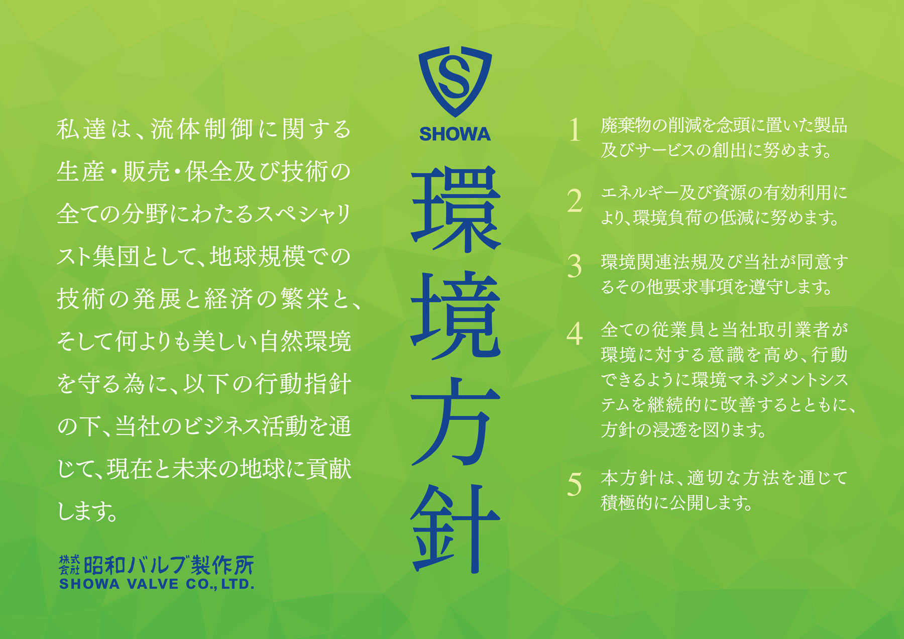 私達は、流体制御に関する生産・販売・保全及び技術の全ての分野にわたるスペシャリスト集団として、地球規模での技術の発展と経済の繁栄と、そして何よりも美しい自然環境を守る為に、以下の行動指針の下、当社のビジネス活動を通じて、現在と未来の地球に貢献します。廃棄物の削減を念頭に置いた製品及びサービスの創出に努めます。エネルギー及び資源の有効活用により、環境負荷の低減に努めます。環境関連法規及び当社が同意するその他要求事項を遵守します。全ての従業員と当社取引業者が環境に対する意識を高め、行動できるように環境マネジメントシステムを継続的に改善するとともに、方針の浸透を図ります。本方針は、適切な方法を通じて積極的に公開します。